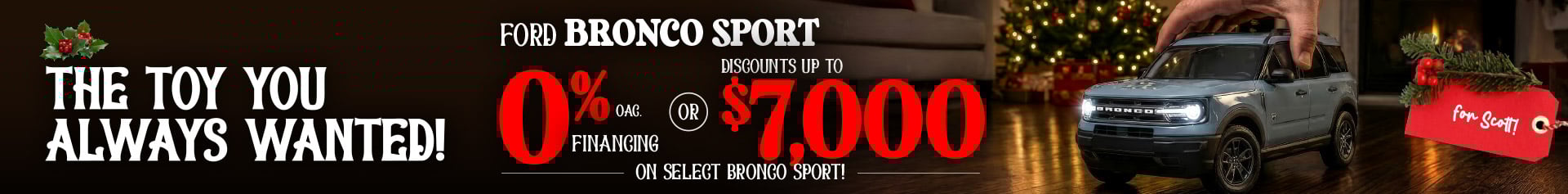 A hand lowers a toy-sized light blue Ford Bronco Sport onto a hardwood floor with a glowing Christmas tree in the background. Festive graphics advertise 0% financing OAC or discounts up to seven thousand dollars on select Bronco Sport models, with a red holiday tag reading “for Scott!”Social post: The toy you always wanted is finally in your size. The Ford Bronco Sport is ready to bring holiday adventure to your driveway with 0% financing OAC or up to seven thousand dollars off select models. Unwrap something legendary this season at Mid-Town Ford.